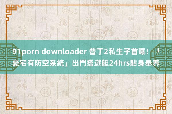 91porn downloader 普丁2私生子首曝！「豪宅有防空系統」出門搭遊艇　24hrs貼身奉养