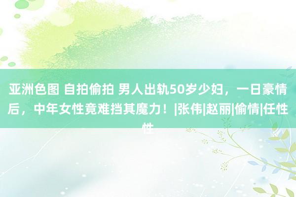 亚洲色图 自拍偷拍 男人出轨50岁少妇，一日豪情后，中年女性竟难挡其魔力！|张伟|赵丽|偷情|任性