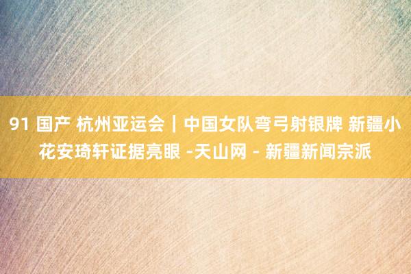 91 国产 杭州亚运会｜中国女队弯弓射银牌 新疆小花安琦轩证据亮眼 -天山网 - 新疆新闻宗派