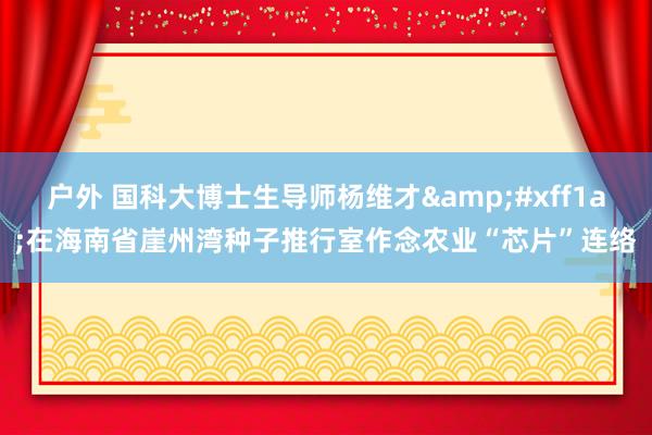 户外 国科大博士生导师杨维才&#xff1a;在海南省崖州湾种子推行室作念农业“芯片”连络