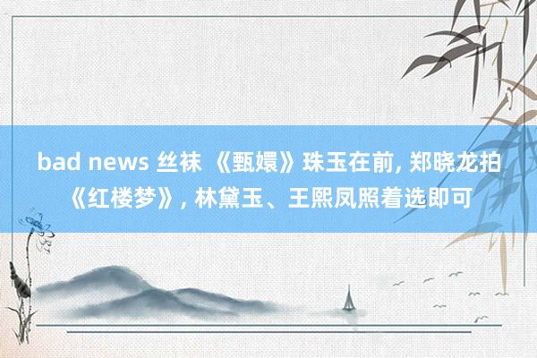 bad news 丝袜 《甄嬛》珠玉在前， 郑晓龙拍《红楼梦》， 林黛玉、王熙凤照着选即可