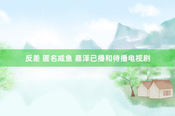 反差 匿名咸鱼 嘉泽已播和待播电视剧