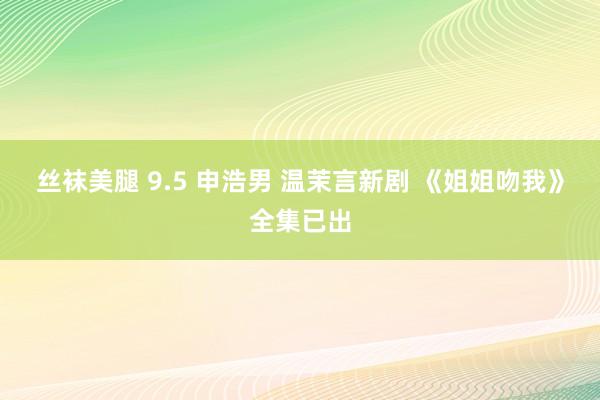 丝袜美腿 9.5 申浩男 温茉言新剧 《姐姐吻我》全集已出