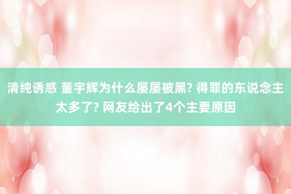 清纯诱惑 董宇辉为什么屡屡被黑? 得罪的东说念主太多了? 网友给出了4个主要原因