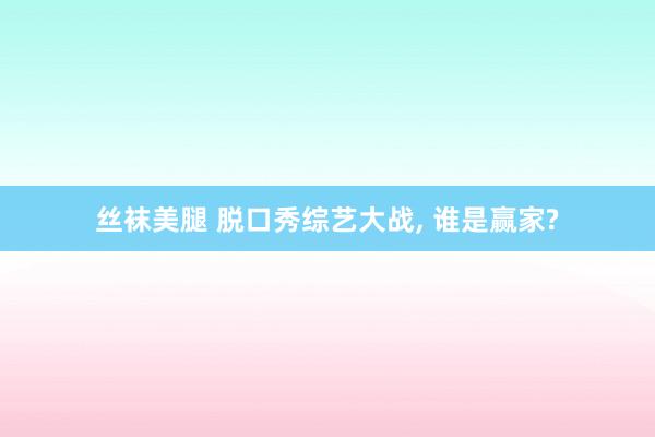 丝袜美腿 脱口秀综艺大战， 谁是赢家?