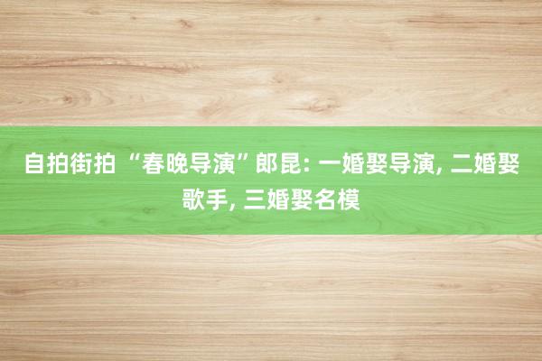 自拍街拍 “春晚导演”郎昆: 一婚娶导演， 二婚娶歌手， 三婚娶名模