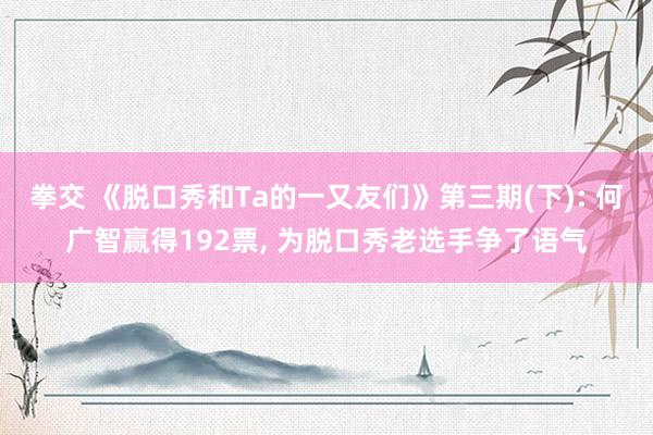 拳交 《脱口秀和Ta的一又友们》第三期(下): 何广智赢得192票， 为脱口秀老选手争了语气
