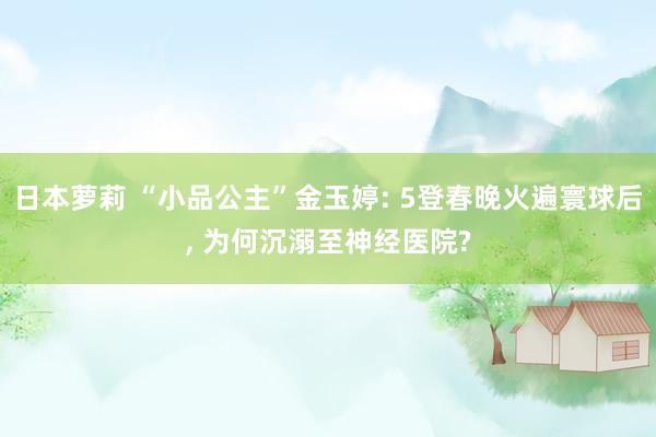 日本萝莉 “小品公主”金玉婷: 5登春晚火遍寰球后， 为何沉溺至神经医院?