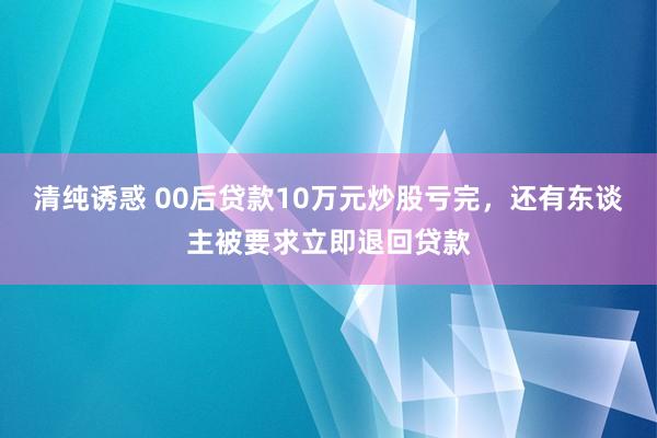 清纯诱惑 00后贷款10万元炒股亏完，还有东谈主被要求立即退回贷款