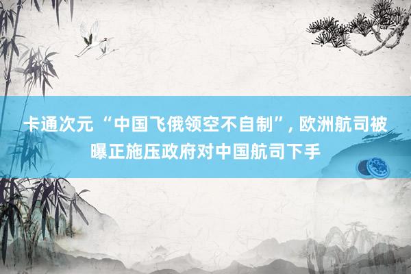 卡通次元 “中国飞俄领空不自制”， 欧洲航司被曝正施压政府对中国航司下手