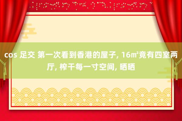 cos 足交 第一次看到香港的屋子， 16㎡竟有四室两厅， 榨干每一寸空间， 晒晒