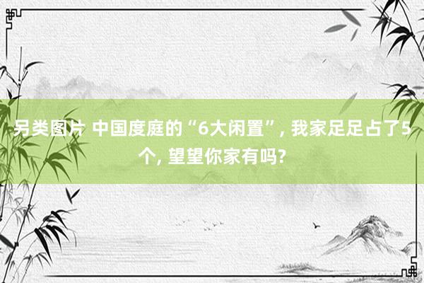 另类图片 中国度庭的“6大闲置”， 我家足足占了5个， 望望你家有吗?