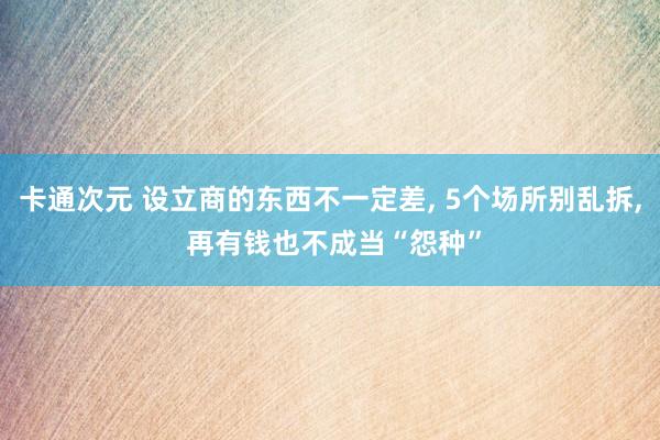 卡通次元 设立商的东西不一定差， 5个场所别乱拆， 再有钱也不成当“怨种”