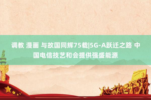 调教 漫画 与故国同辉75载|5G-A跃迁之路 中国电信技艺和会提供强盛能源