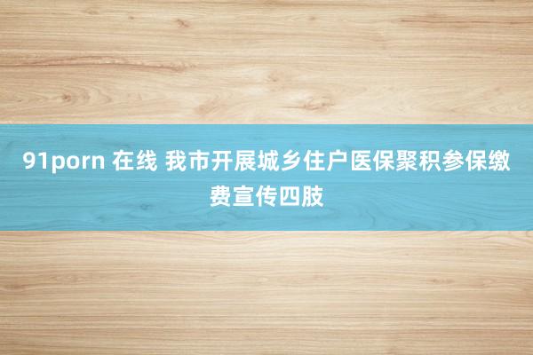 91porn 在线 我市开展城乡住户医保聚积参保缴费宣传四肢