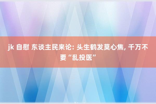 jk 自慰 东谈主民来论: 头生鹤发莫心焦， 千万不要“乱投医”