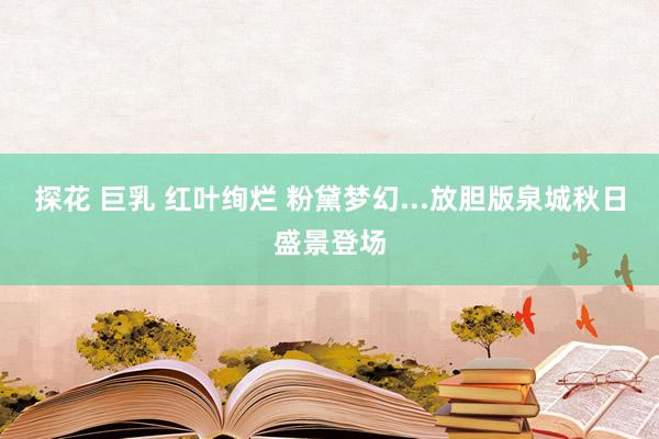 探花 巨乳 红叶绚烂 粉黛梦幻...放胆版泉城秋日盛景登场