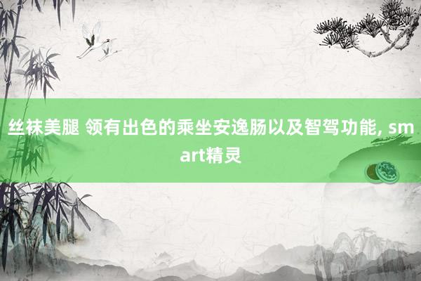 丝袜美腿 领有出色的乘坐安逸肠以及智驾功能， smart精灵