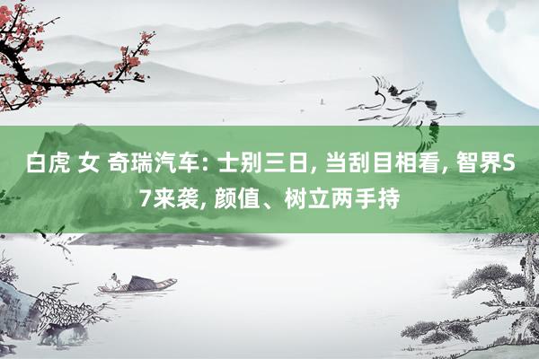 白虎 女 奇瑞汽车: 士别三日， 当刮目相看， 智界S7来袭， 颜值、树立两手持