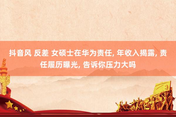 抖音风 反差 女硕士在华为责任， 年收入揭露， 责任履历曝光， 告诉你压力大吗