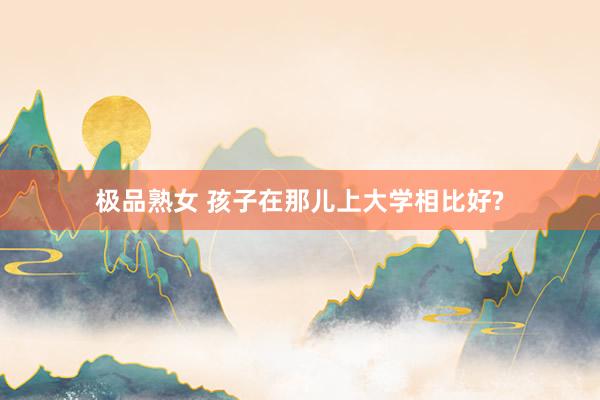 极品熟女 孩子在那儿上大学相比好?