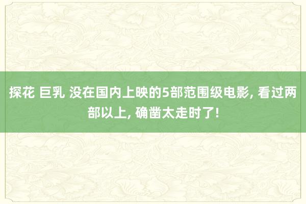 探花 巨乳 没在国内上映的5部范围级电影， 看过两部以上， 确凿太走时了!