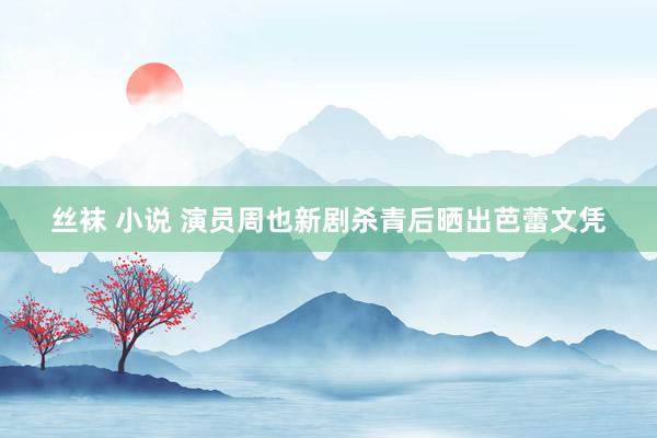 丝袜 小说 演员周也新剧杀青后晒出芭蕾文凭