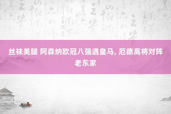 丝袜美腿 阿森纳欧冠八强遇皇马， 厄德高将对阵老东家