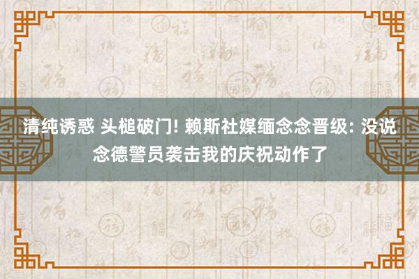 清纯诱惑 头槌破门! 赖斯社媒缅念念晋级: 没说念德警员袭击我的庆祝动作了