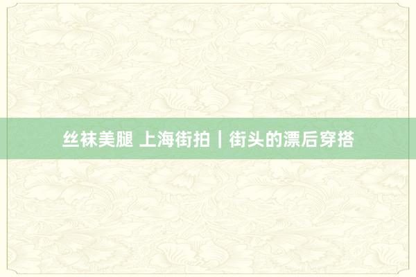 丝袜美腿 上海街拍｜街头的漂后穿搭
