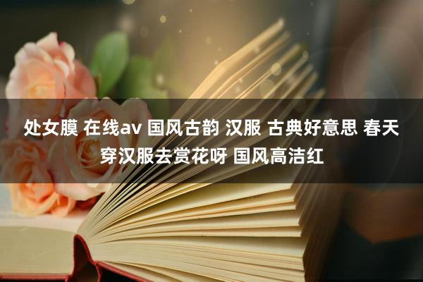 处女膜 在线av 国风古韵 汉服 古典好意思 春天穿汉服去赏花呀 国风高洁红