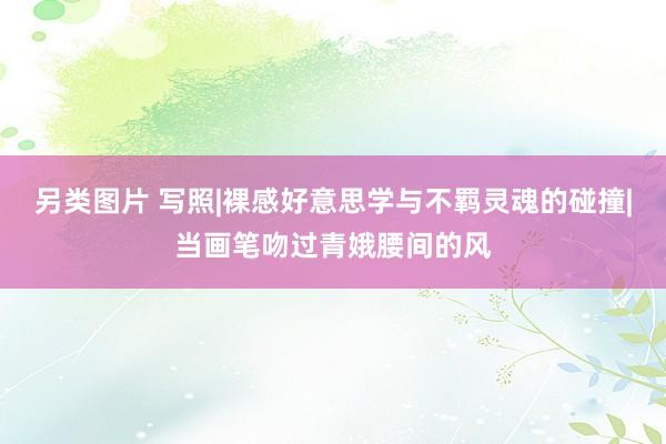 另类图片 写照|裸感好意思学与不羁灵魂的碰撞|当画笔吻过青娥腰间的风