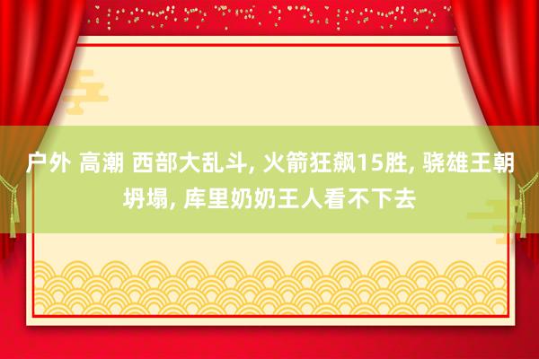 户外 高潮 西部大乱斗， 火箭狂飙15胜， 骁雄王朝坍塌， 库里奶奶王人看不下去