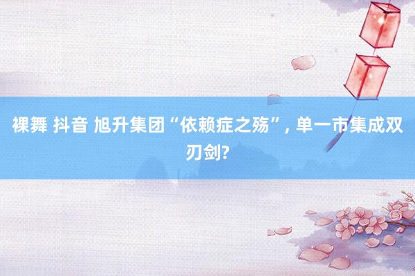 裸舞 抖音 旭升集团“依赖症之殇”， 单一市集成双刃剑?