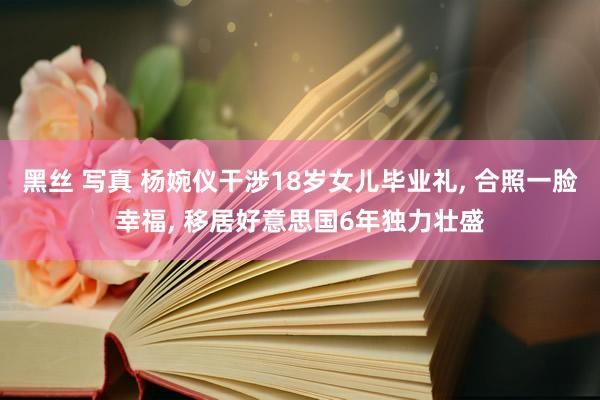 黑丝 写真 杨婉仪干涉18岁女儿毕业礼， 合照一脸幸福， 移居好意思国6年独力壮盛