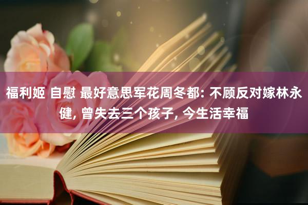 福利姬 自慰 最好意思军花周冬都: 不顾反对嫁林永健， 曾失去三个孩子， 今生活幸福