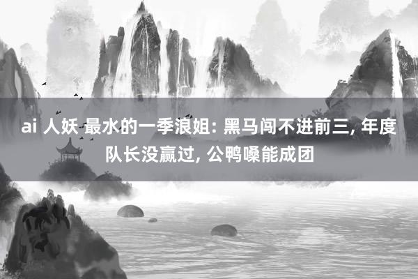 ai 人妖 最水的一季浪姐: 黑马闯不进前三， 年度队长没赢过， 公鸭嗓能成团