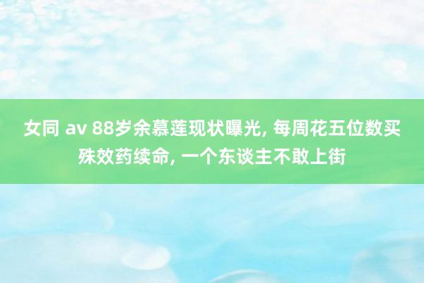 女同 av 88岁余慕莲现状曝光， 每周花五位数买殊效药续命， 一个东谈主不敢上街