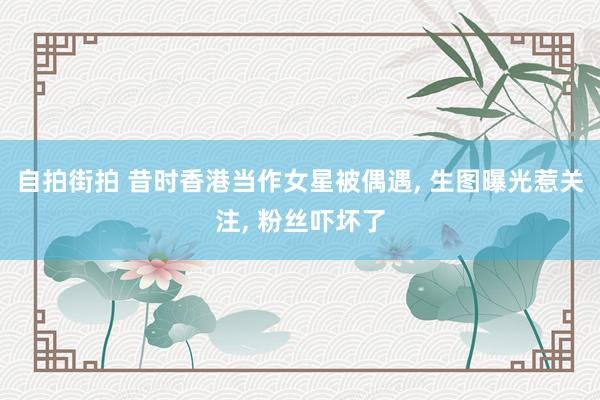 自拍街拍 昔时香港当作女星被偶遇， 生图曝光惹关注， 粉丝吓坏了