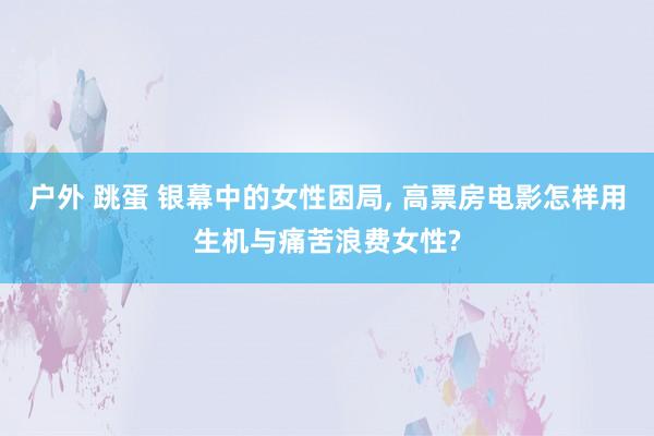 户外 跳蛋 银幕中的女性困局， 高票房电影怎样用生机与痛苦浪费女性?