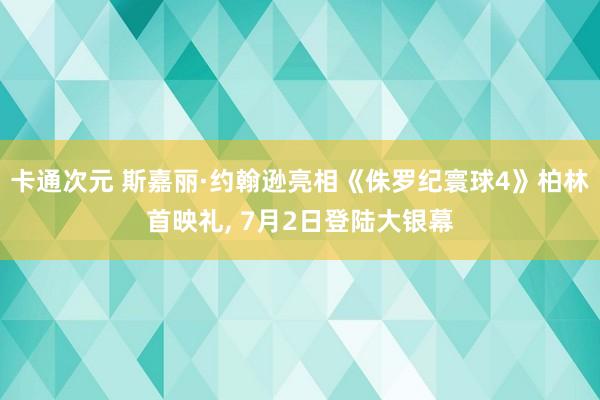 卡通次元 斯嘉丽·约翰逊亮相《侏罗纪寰球4》柏林首映礼， 7月2日登陆大银幕