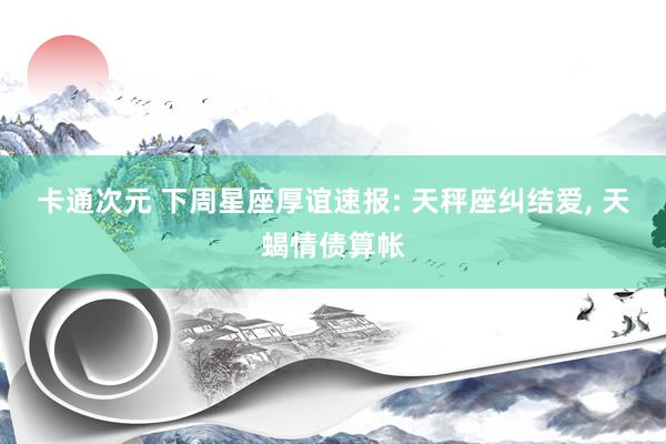 卡通次元 下周星座厚谊速报: 天秤座纠结爱， 天蝎情债算帐